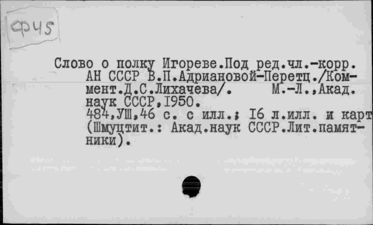 ﻿Слово о полку Игорево.Под ред.чл.-корр.
АН СССР В.П.Адриановой-Перетц./Ком-мент.Д.С.Лихачева/. М.-Л.,Акад, наук СССР,1950.
484,УШ,46 с. с илл.1 16 л.илл. и карт (Шмуцтит.: Акад.наук СССР.Лит.памятники).